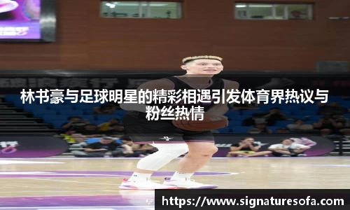 林书豪与足球明星的精彩相遇引发体育界热议与粉丝热情